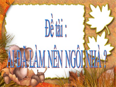 Bài giảng Khám phá môi trường xung quanh Lớp Lá - Đề tài: Ai đã làm nên ngôi nhà?